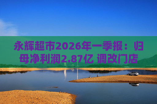永辉超市2026年一季报：归母净利润2.87亿 调改门店达327家