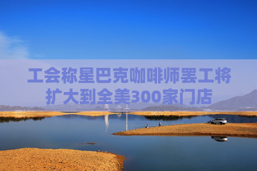 工会称星巴克咖啡师罢工将扩大到全美300家门店