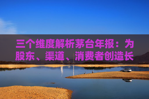 三个维度解析茅台年报：为股东、渠道、消费者创造长期价值