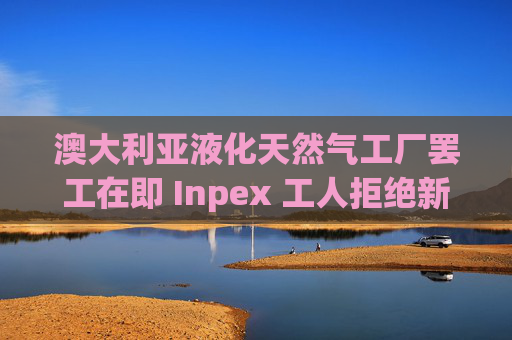 澳大利亚液化天然气工厂罢工在即 Inpex 工人拒绝新合同