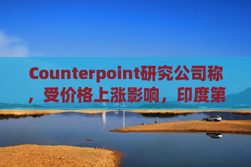 Counterpoint研究公司称，受价格上涨影响，印度第一季度智能手机出货量降至六年来最低水平