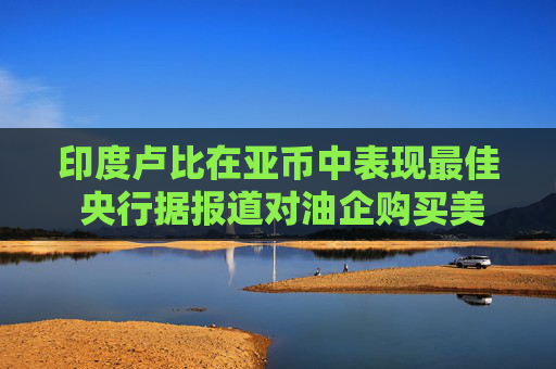 印度卢比在亚币中表现最佳 央行据报道对油企购买美元进行窗口指导