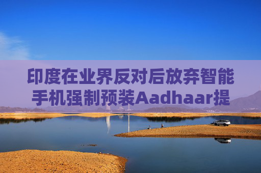印度在业界反对后放弃智能手机强制预装Aadhaar提案