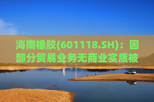 海南橡胶(601118.SH)：因部分贸易业务无商业实质被责令改正，已追溯调整2023年及2024年年报等财务数据