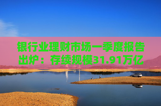 银行业理财市场一季度报告出炉：存续规模31.91万亿元，较年初下降