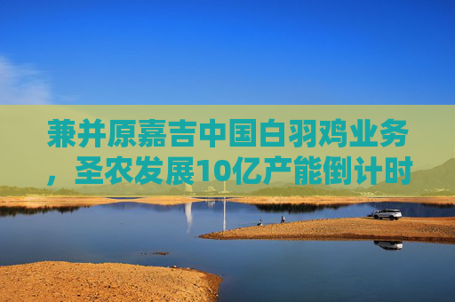 兼并原嘉吉中国白羽鸡业务，圣农发展10亿产能倒计时