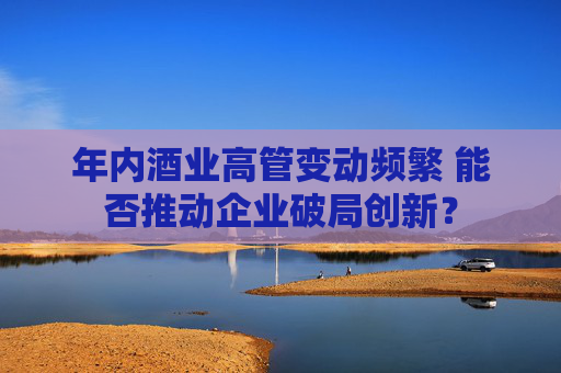 年内酒业高管变动频繁 能否推动企业破局创新？