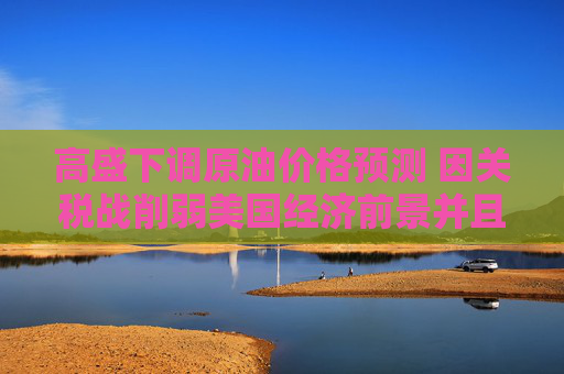 高盛下调原油价格预测 因关税战削弱美国经济前景并且OPEC+增产