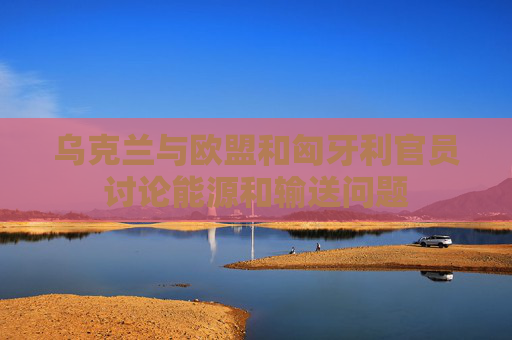 乌克兰与欧盟和匈牙利官员讨论能源和输送问题