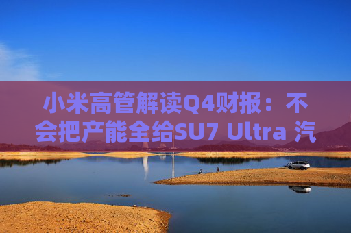 小米高管解读Q4财报：不会把产能全给SU7 Ultra 汽车业务暂无明确盈利时间表