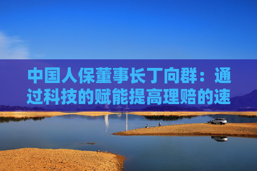 中国人保董事长丁向群：通过科技的赋能提高理赔的速度、力度和温度