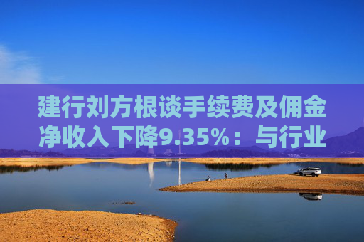 建行刘方根谈手续费及佣金净收入下降9.35%：与行业趋势一致，呈现三大积极变化  第1张