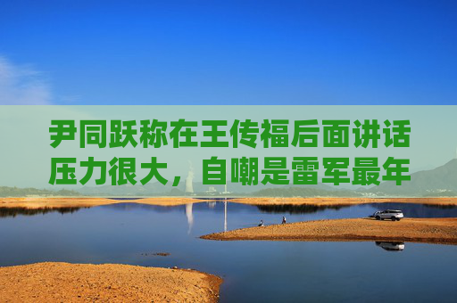 尹同跃称在王传福后面讲话压力很大，自嘲是雷军最年长粉丝