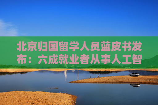 北京归国留学人员蓝皮书发布：六成就业者从事人工智能、网联汽车等新兴产业  第1张