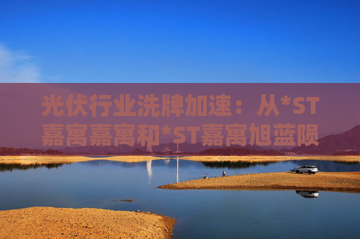 光伏行业洗牌加速：从*ST嘉寓嘉寓和*ST嘉寓旭蓝陨落看财务危机与转型启示