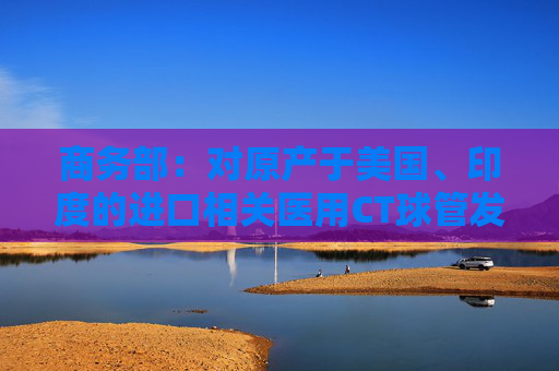 商务部：对原产于美国、印度的进口相关医用CT球管发起反倾销立案调查  第1张