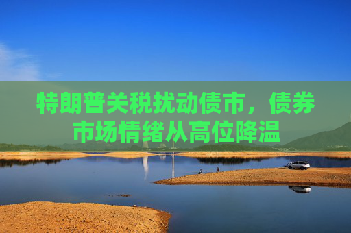 特朗普关税扰动债市，债券市场情绪从高位降温