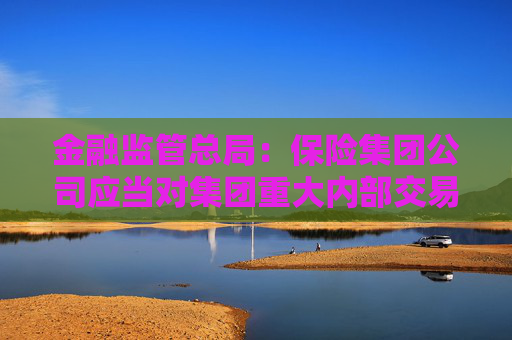 金融监管总局：保险集团公司应当对集团重大内部交易进行界定