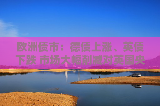 欧洲债市：德债上涨、英债下跌 市场大幅削减对英国央行的降息押注