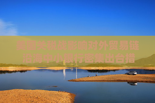 美国关税战影响对外贸易链 沿海中小银行密集出台措施应对