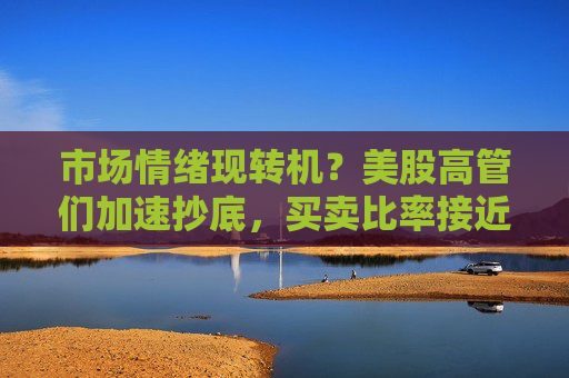 市场情绪现转机？美股高管们加速抄底，买卖比率接近2023年末以来最高