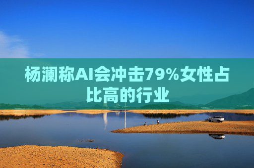 杨澜称AI会冲击79%女性占比高的行业
