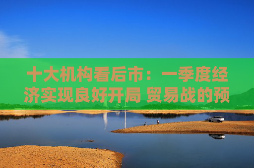 十大机构看后市：一季度经济实现良好开局 贸易战的预期回摆在即 中国的政策选项更多、能耗更久