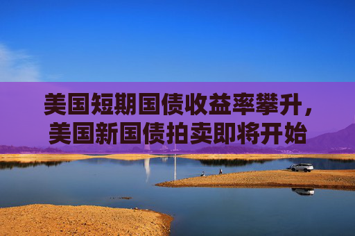 美国短期国债收益率攀升，美国新国债拍卖即将开始  第1张