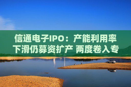 信通电子IPO：产能利用率下滑仍募资扩产 两度卷入专利与商业秘密诉讼