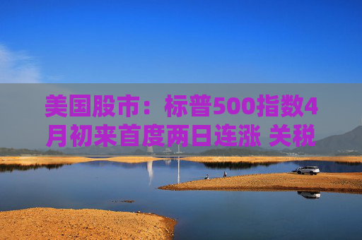 美国股市：标普500指数4月初来首度两日连涨 关税僵局现缓解迹象  第1张