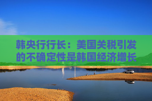 韩央行行长：美国关税引发的不确定性是韩国经济增长主要阻力