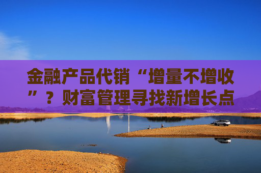金融产品代销“增量不增收”？财富管理寻找新增长点