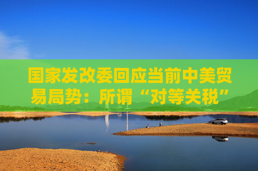 国家发改委回应当前中美贸易局势：所谓“对等关税”害人害己不得人心 必将以失败告终