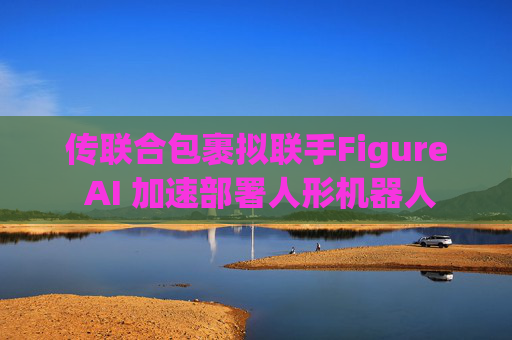 传联合包裹拟联手Figure AI 加速部署人形机器人