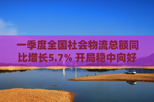 一季度全国社会物流总额同比增长5.7% 开局稳中向好