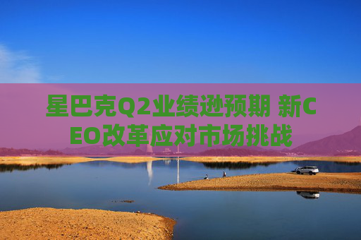 星巴克Q2业绩逊预期 新CEO改革应对市场挑战