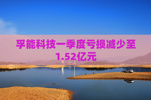 孚能科技一季度亏损减少至1.52亿元