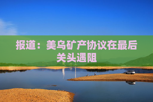 报道：美乌矿产协议在最后关头遇阻