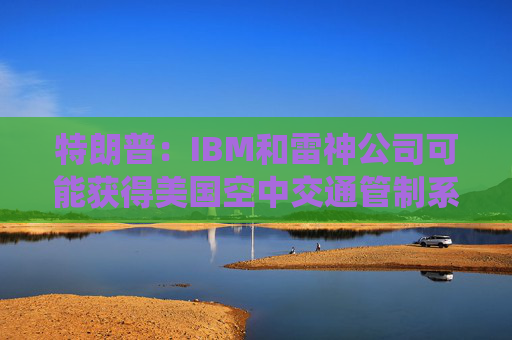 特朗普：IBM和雷神公司可能获得美国空中交通管制系统现代化合同