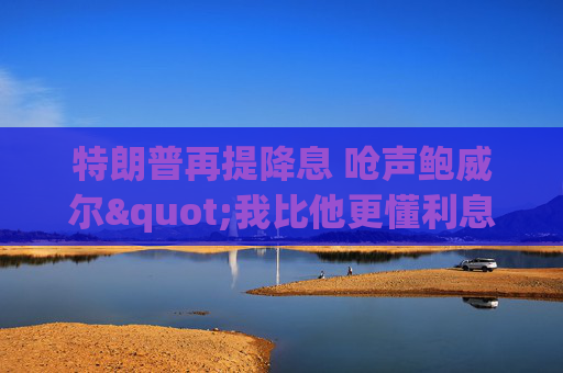 特朗普再提降息 呛声鲍威尔"我比他更懂利息"