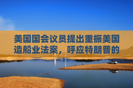 美国国会议员提出重振美国造船业法案，呼应特朗普的目标