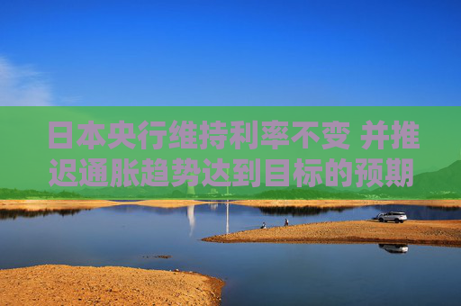 日本央行维持利率不变 并推迟通胀趋势达到目标的预期时间