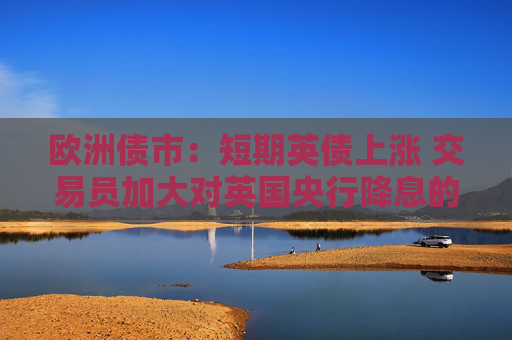 欧洲债市：短期英债上涨 交易员加大对英国央行降息的押注