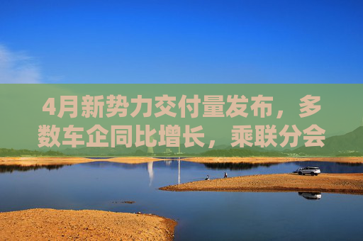 4月新势力交付量发布，多数车企同比增长，乘联分会：全月销量呈现“前低后高”特征