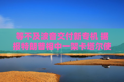 等不及波音交付新专机 据报特朗普相中一架卡塔尔使用过的二手飞机