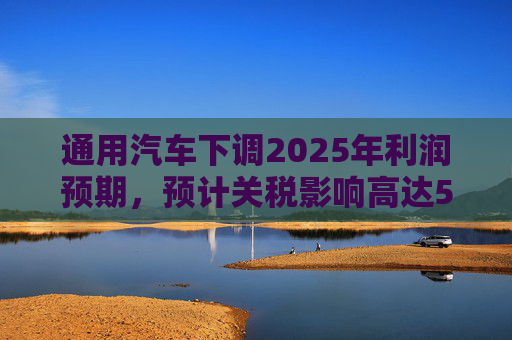 通用汽车下调2025年利润预期，预计关税影响高达50亿美元  第1张