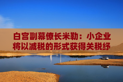 白宫副幕僚长米勒：小企业将以减税的形式获得关税纾困