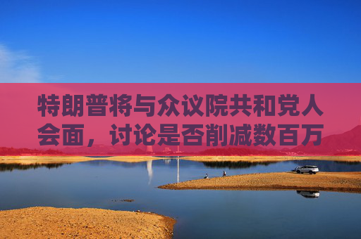 特朗普将与众议院共和党人会面，讨论是否削减数百万美国人的医疗补助