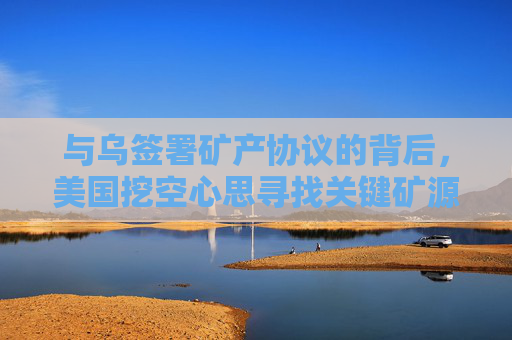 与乌签署矿产协议的背后，美国挖空心思寻找关键矿源