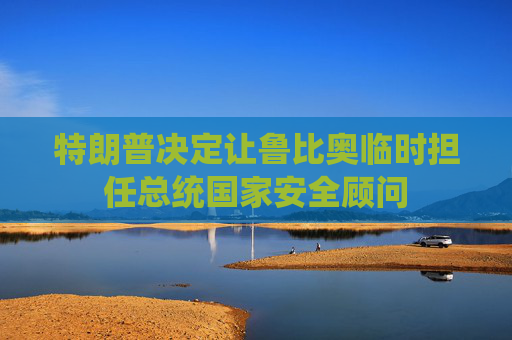 特朗普决定让鲁比奥临时担任总统国家安全顾问